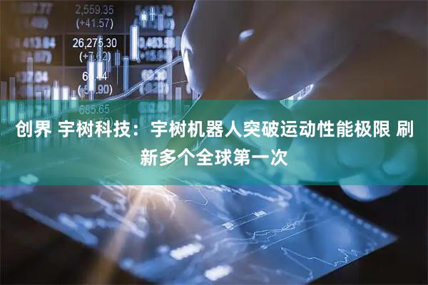 创界 宇树科技：宇树机器人突破运动性能极限 刷新多个全球第一次