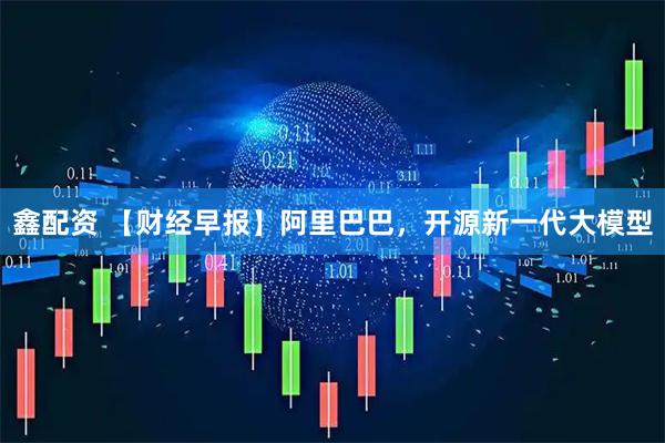 鑫配资 【财经早报】阿里巴巴，开源新一代大模型