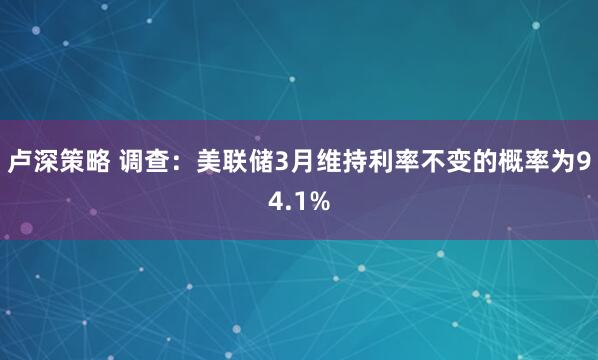 卢深策略 调查：美联储3月维持利率不变的概率为94.1%