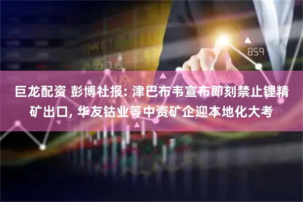 巨龙配资 彭博社报: 津巴布韦宣布即刻禁止锂精矿出口, 华友钴业等中资矿企迎本地化大考