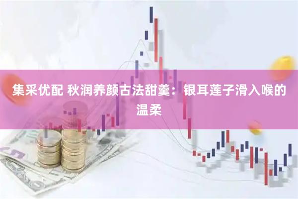 集采优配 秋润养颜古法甜羹：银耳莲子滑入喉的温柔