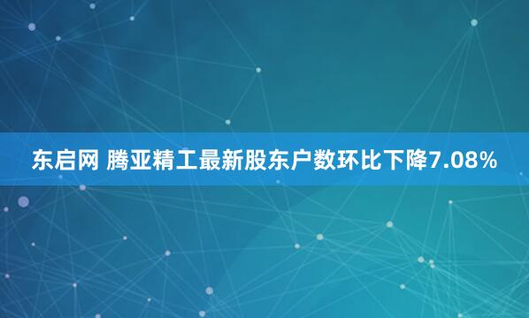 东启网 腾亚精工最新股东户数环比下降7.08%