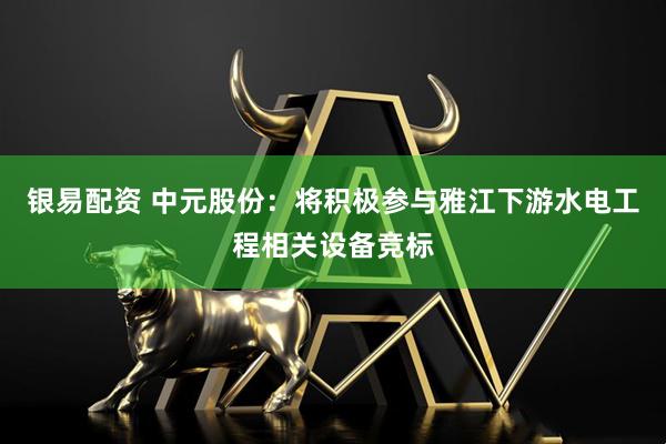 银易配资 中元股份：将积极参与雅江下游水电工程相关设备竞标